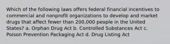 Which of the following laws offers federal financial incentives to commercial and nonprofit organizations to develop and market drugs that affect fewer than 200,000 people in the United States? a. Orphan Drug Act b. Controlled Substances Act c. Poison Prevention Packaging Act d. Drug Listing Act