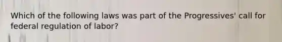 Which of the following laws was part of the Progressives' call for federal regulation of labor?