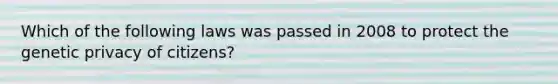 Which of the following laws was passed in 2008 to protect the genetic privacy of citizens?