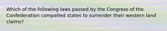 Which of the following laws passed by the Congress of the Confederation compelled states to surrender their western land claims?