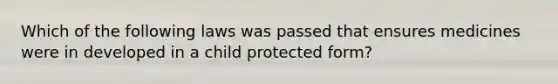 Which of the following laws was passed that ensures medicines were in developed in a child protected form?