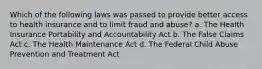 Which of the following laws was passed to provide better access to health insurance and to limit fraud and abuse? a. The Health Insurance Portability and Accountability Act b. The False Claims Act c. The Health Maintenance Act d. The Federal Child Abuse Prevention and Treatment Act