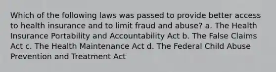 Which of the following laws was passed to provide better access to health insurance and to limit fraud and abuse? a. The Health Insurance Portability and Accountability Act b. The False Claims Act c. The Health Maintenance Act d. The Federal Child Abuse Prevention and Treatment Act