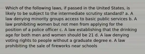 Which of the following laws, if passed in the United States, is likely to be subject to the intermediate scrutiny standard? a. A law denying minority groups access to basic public services b. A law prohibiting women but not men from applying for the position of a police officer c. A law establishing that the drinking age for both men and women should be 21 d. A law denying voting rights to people without a graduate degree e. A law prohibiting the sale of fireworks near schools