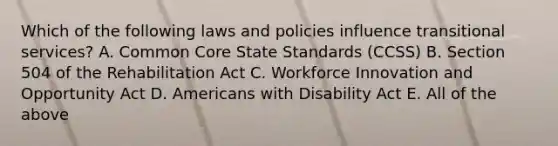 Which of the following laws and policies influence transitional services? A. Common Core State Standards (CCSS) B. Section 504 of the Rehabilitation Act C. Workforce Innovation and Opportunity Act D. Americans with Disability Act E. All of the above