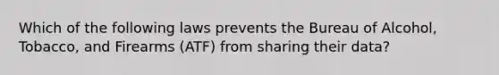 Which of the following laws prevents the Bureau of Alcohol, Tobacco, and Firearms (ATF) from sharing their data?