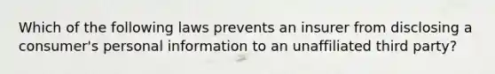 Which of the following laws prevents an insurer from disclosing a consumer's personal information to an unaffiliated third party?