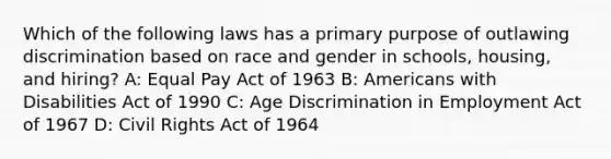 Which of the following laws has a primary purpose of outlawing discrimination based on race and gender in schools, housing, and hiring? A: Equal Pay Act of 1963 B: Americans with Disabilities Act of 1990 C: Age Discrimination in Employment Act of 1967 D: Civil Rights Act of 1964