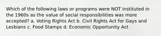 Which of the following laws or programs were NOT instituted in the 1960s as the value of social responsibilities was more accepted? a. Voting Rights Act b. Civil Rights Act for Gays and Lesbians c. Food Stamps d. Economic Opportunity Act