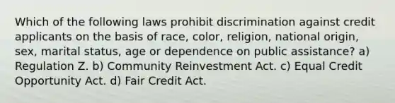 Which of the following laws prohibit discrimination against credit applicants on the basis of race, color, religion, national origin, sex, marital status, age or dependence on public assistance? a) Regulation Z. b) Community Reinvestment Act. c) Equal Credit Opportunity Act. d) Fair Credit Act.