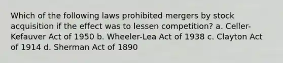 Which of the following laws prohibited mergers by stock acquisition if the effect was to lessen competition? a. Celler-Kefauver Act of 1950 b. Wheeler-Lea Act of 1938 c. Clayton Act of 1914 d. Sherman Act of 1890