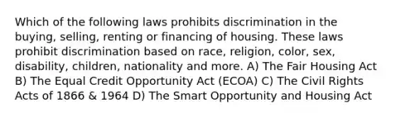 Which of the following laws prohibits discrimination in the buying, selling, renting or financing of housing. These laws prohibit discrimination based on race, religion, color, sex, disability, children, nationality and more. A) The Fair Housing Act B) The Equal Credit Opportunity Act (ECOA) C) The Civil Rights Acts of 1866 & 1964 D) The Smart Opportunity and Housing Act