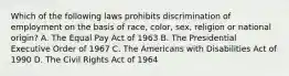 Which of the following laws prohibits discrimination of employment on the basis of race, color, sex, religion or national origin? A. The Equal Pay Act of 1963 B. The Presidential Executive Order of 1967 C. The Americans with Disabilities Act of 1990 D. The Civil Rights Act of 1964