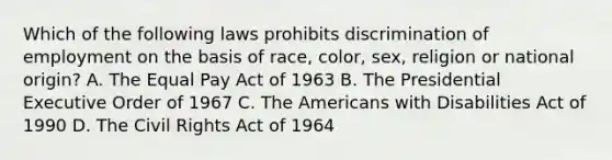 Which of the following laws prohibits discrimination of employment on the basis of race, color, sex, religion or national origin? A. The Equal Pay Act of 1963 B. The Presidential Executive Order of 1967 C. The Americans with Disabilities Act of 1990 D. The Civil Rights Act of 1964