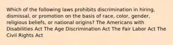 Which of the following laws prohibits discrimination in hiring, dismissal, or promotion on the basis of race, color, gender, religious beliefs, or national origins? The Americans with Disabilities Act The Age Discrimination Act The Fair Labor Act The Civil Rights Act