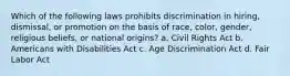 Which of the following laws prohibits discrimination in hiring, dismissal, or promotion on the basis of race, color, gender, religious beliefs, or national origins? a. Civil Rights Act b. Americans with Disabilities Act c. Age Discrimination Act d. Fair Labor Act