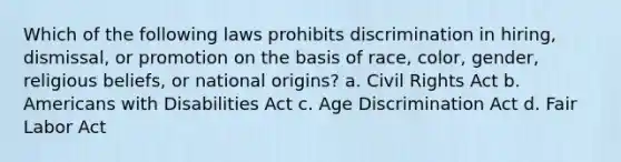 Which of the following laws prohibits discrimination in hiring, dismissal, or promotion on the basis of race, color, gender, religious beliefs, or national origins? a. Civil Rights Act b. Americans with Disabilities Act c. Age Discrimination Act d. Fair Labor Act