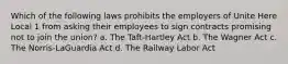 Which of the following laws prohibits the employers of Unite Here Local 1 from asking their employees to sign contracts promising not to join the union? a. The Taft-Hartley Act b. The Wagner Act c. The Norris-LaGuardia Act d. The Railway Labor Act