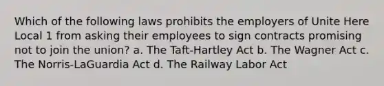 Which of the following laws prohibits the employers of Unite Here Local 1 from asking their employees to sign contracts promising not to join the union? a. The Taft-Hartley Act b. The Wagner Act c. The Norris-LaGuardia Act d. The Railway Labor Act