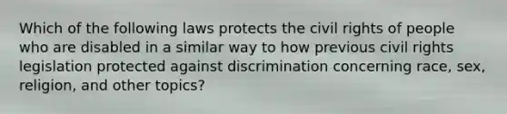 Which of the following laws protects the civil rights of people who are disabled in a similar way to how previous civil rights legislation protected against discrimination concerning race, sex, religion, and other topics?