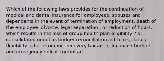 Which of the following laws provides for the continuation of medical and dental insurance for employees, spouses and dependents in the event of termination of employment, death of the employee, divorce, legal separation , or reduction of hours, which results in the loss of group health plan eligibility ? a. consolidated omnibus budget reconciliation act b. regulatory flexibility act c. economic recovery tax act d. balanced budget and emergency deficit control act