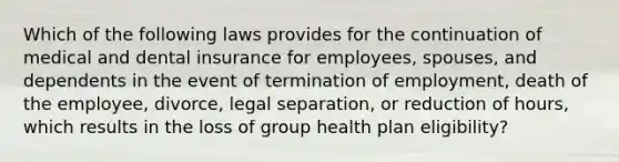 Which of the following laws provides for the continuation of medical and dental insurance for employees, spouses, and dependents in the event of termination of employment, death of the employee, divorce, legal separation, or reduction of hours, which results in the loss of group health plan eligibility?