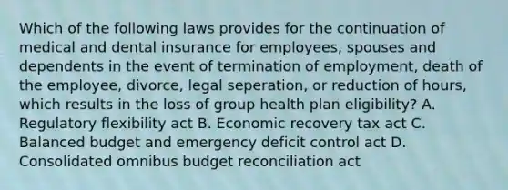 Which of the following laws provides for the continuation of medical and dental insurance for employees, spouses and dependents in the event of termination of employment, death of the employee, divorce, legal seperation, or reduction of hours, which results in the loss of group health plan eligibility? A. Regulatory flexibility act B. Economic recovery tax act C. Balanced budget and emergency deficit control act D. Consolidated omnibus budget reconciliation act