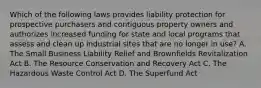 Which of the following laws provides liability protection for prospective purchasers and contiguous property owners and authorizes increased funding for state and local programs that assess and clean up industrial sites that are no longer in use? A. The Small Business Liability Relief and Brownfields Revitalization Act B. The Resource Conservation and Recovery Act C. The Hazardous Waste Control Act D. The Superfund Act