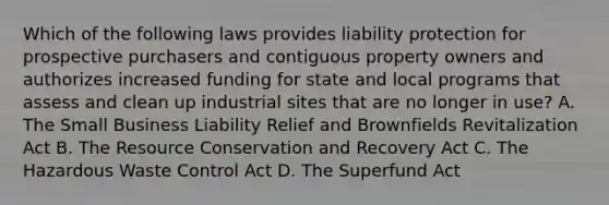 Which of the following laws provides liability protection for prospective purchasers and contiguous property owners and authorizes increased funding for state and local programs that assess and clean up industrial sites that are no longer in use? A. The Small Business Liability Relief and Brownfields Revitalization Act B. The Resource Conservation and Recovery Act C. The Hazardous Waste Control Act D. The Superfund Act