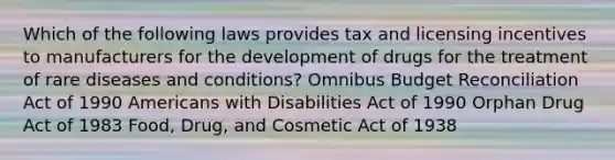 Which of the following laws provides tax and licensing incentives to manufacturers for the development of drugs for the treatment of rare diseases and conditions? Omnibus Budget Reconciliation Act of 1990 Americans with Disabilities Act of 1990 Orphan Drug Act of 1983 Food, Drug, and Cosmetic Act of 1938