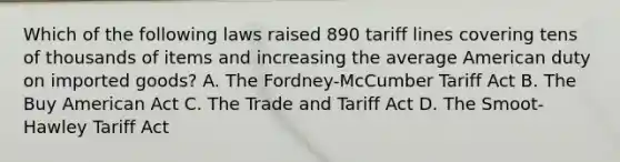 Which of the following laws raised 890 tariff lines covering tens of thousands of items and increasing the average American duty on imported goods? A. The Fordney-McCumber Tariff Act B. The Buy American Act C. The Trade and Tariff Act D. The Smoot-Hawley Tariff Act