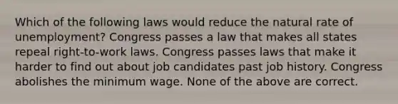 Which of the following laws would reduce the natural rate of unemployment? Congress passes a law that makes all states repeal right-to-work laws. Congress passes laws that make it harder to find out about job candidates past job history. Congress abolishes the minimum wage. None of the above are correct.