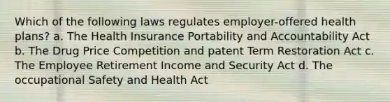 Which of the following laws regulates employer-offered health plans? a. The Health Insurance Portability and Accountability Act b. The Drug Price Competition and patent Term Restoration Act c. The Employee Retirement Income and Security Act d. The occupational Safety and Health Act