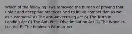 Which of the following laws removed the burden of proving that unfair and deceptive practices had to injure competition as well as customers? A) The Anti-Advertising Act B) The Truth in Lending Act C) The Anti-Price Discrimination Act D) The Wheeler-Lea Act E) The Robinson-Patman Act