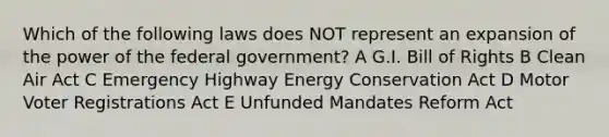 Which of the following laws does NOT represent an expansion of the power of the federal government? A G.I. Bill of Rights B Clean Air Act C Emergency Highway Energy Conservation Act D Motor Voter Registrations Act E Unfunded Mandates Reform Act