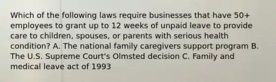 Which of the following laws require businesses that have 50+ employees to grant up to 12 weeks of unpaid leave to provide care to children, spouses, or parents with serious health condition? A. The national family caregivers support program B. The U.S. Supreme Court's Olmsted decision C. Family and medical leave act of 1993