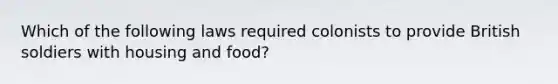 Which of the following laws required colonists to provide British soldiers with housing and food?