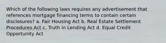 Which of the following laws requires any advertisement that references mortgage financing terms to contain certain disclosures? a. Fair Housing Act b. Real Estate Settlement Procedures Act c. Truth in Lending Act d. Equal Credit Opportunity Act