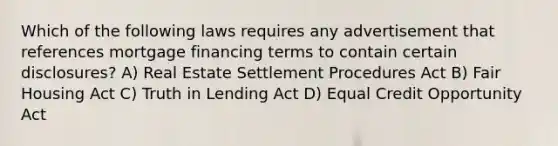 Which of the following laws requires any advertisement that references mortgage financing terms to contain certain disclosures? A) Real Estate Settlement Procedures Act B) Fair Housing Act C) Truth in Lending Act D) Equal Credit Opportunity Act