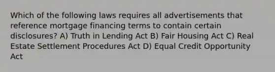 Which of the following laws requires all advertisements that reference mortgage financing terms to contain certain disclosures? A) Truth in Lending Act B) Fair Housing Act C) Real Estate Settlement Procedures Act D) Equal Credit Opportunity Act