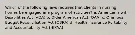 Which of the following laws requires that clients in nursing homes be engaged in a program of activities? a. American's with Disabilities Act (ADA) b. Older American Act (OAA) c. Omnibus Budget Reconciliation Act (OBRA) d. Health Insurance Portability and Accountability Act (HIPAA)