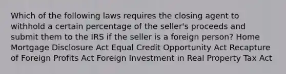 Which of the following laws requires the closing agent to withhold a certain percentage of the seller's proceeds and submit them to the IRS if the seller is a foreign person? Home Mortgage Disclosure Act Equal Credit Opportunity Act Recapture of Foreign Profits Act Foreign Investment in Real Property Tax Act