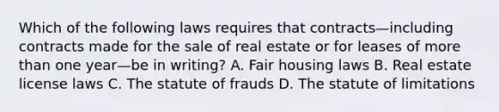 Which of the following laws requires that contracts—including contracts made for the sale of real estate or for leases of more than one year—be in writing? A. Fair housing laws B. Real estate license laws C. The statute of frauds D. The statute of limitations