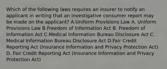 Which of the following laws requires an insurer to notify an applicant in writing that an investigative consumer report may be made on the applicant? A.Uniform Provisions Law A. Uniform Provisions Law B.Freedom of Information Act B. Freedom of Information Act C.Medical Information Bureau Disclosure Act C. Medical Information Bureau Disclosure Act D.Fair Credit Reporting Act (Insurance Information and Privacy Protection Act) D. Fair Credit Reporting Act (Insurance Information and Privacy Protection Act)