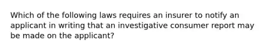 Which of the following laws requires an insurer to notify an applicant in writing that an investigative consumer report may be made on the applicant?