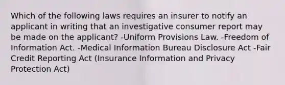 Which of the following laws requires an insurer to notify an applicant in writing that an investigative consumer report may be made on the applicant? -Uniform Provisions Law. -Freedom of Information Act. -Medical Information Bureau Disclosure Act -Fair Credit Reporting Act (Insurance Information and Privacy Protection Act)