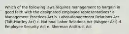 Which of the following laws requires management to bargain in good faith with the designated employee representatives? a. Management Practices Act b. Labor-Management Relations Act (Taft-Hartley Act) c. National Labor Relations Act (Wagner Act) d. Employee Security Act e. Sherman Antitrust Act