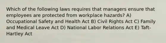 Which of the following laws requires that managers ensure that employees are protected from workplace hazards? A) Occupational Safety and Health Act B) Civil Rights Act C) Family and Medical Leave Act D) National Labor Relations Act E) Taft-Hartley Act