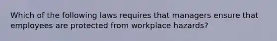 Which of the following laws requires that managers ensure that employees are protected from workplace hazards?