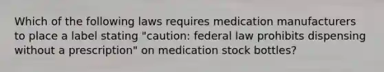 Which of the following laws requires medication manufacturers to place a label stating "caution: federal law prohibits dispensing without a prescription" on medication stock bottles?